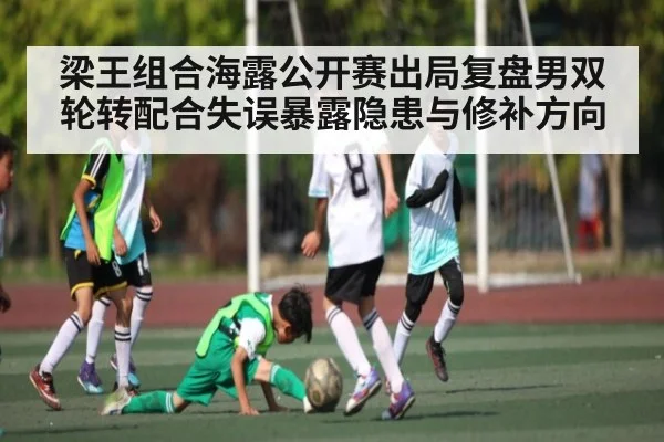 梁王组合海露公开赛出局复盘男双轮转配合失误暴露隐患与修补方向